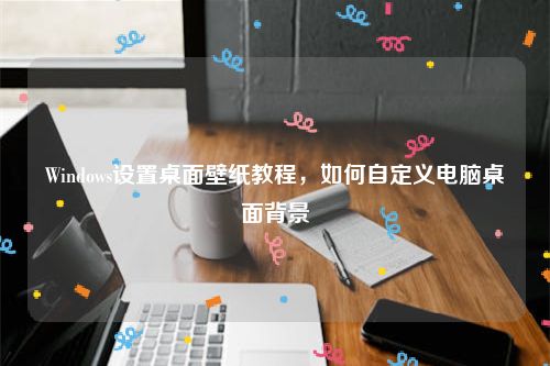 Windows设置桌面壁纸教程，如何自定义电脑桌面背景