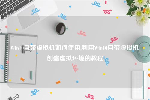 Win10自带虚拟机如何使用,利用Win10自带虚拟机创建虚拟环境的教程