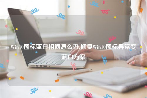 Win10图标蓝白相间怎么办,修复Win10图标异常变蓝白方案