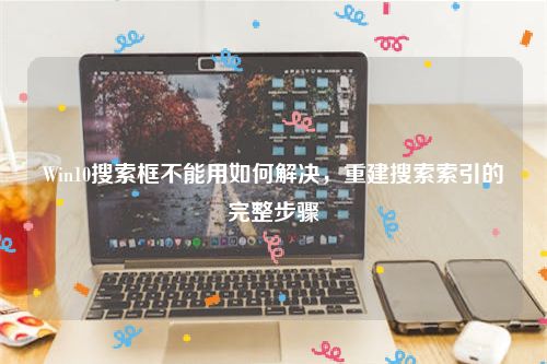 Win10搜索框不能用如何解决，重建搜索索引的完整步骤