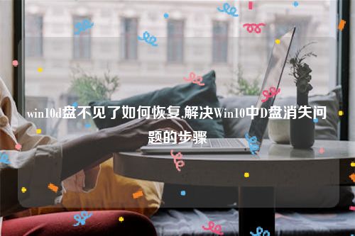 win10d盘不见了如何恢复,解决Win10中D盘消失问题的步骤