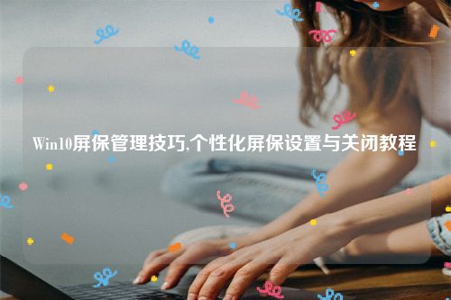 Win10屏保管理技巧,个性化屏保设置与关闭教程