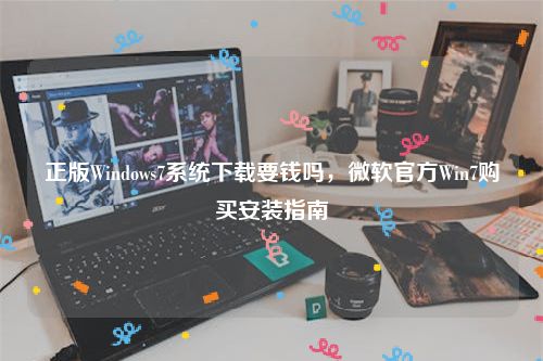 正版Windows7系统下载要钱吗，微软官方Win7购买安装指南