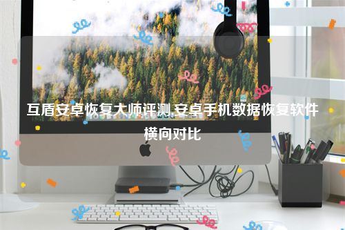 互盾安卓恢复大师评测,安卓手机数据恢复软件横向对比