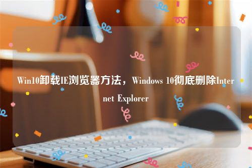 Win10卸载IE浏览器方法，Windows 10彻底删除Internet Explorer