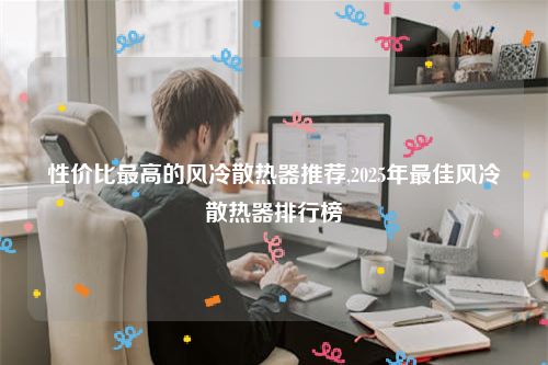 性价比最高的风冷散热器推荐,2025年最佳风冷散热器排行榜