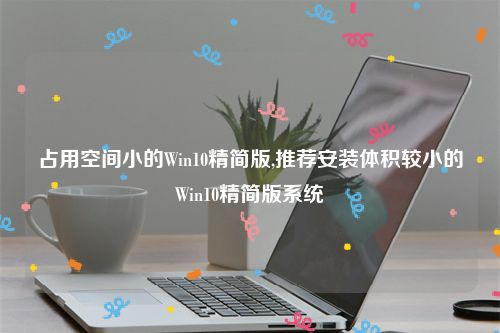 占用空间小的Win10精简版,推荐安装体积较小的Win10精简版系统