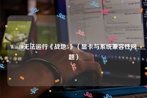 Win10无法运行《战地5》（显卡与系统兼容性问题）