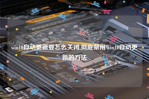 win10自动更新要怎么关闭,彻底禁用Win10自动更新的方法