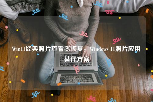 Win11经典照片查看器恢复，Windows 11照片应用替代方案