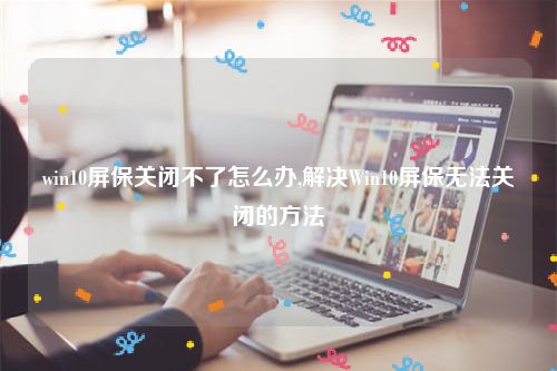 win10屏保关闭不了怎么办,解决Win10屏保无法关闭的方法