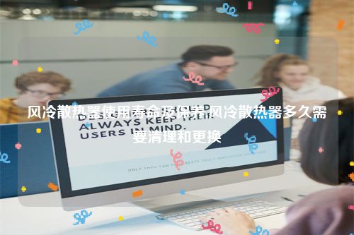 风冷散热器使用寿命及保养,风冷散热器多久需要清理和更换