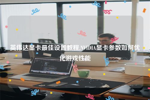 英伟达显卡最佳设置教程,NVIDIA显卡参数如何优化游戏性能