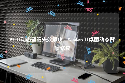 Win11动态壁纸失效解决，Windows 11桌面动态背景修复