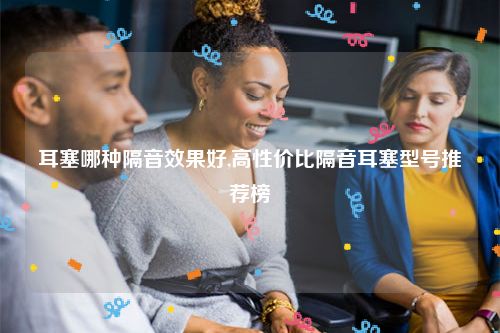耳塞哪种隔音效果好,高性价比隔音耳塞型号推荐榜