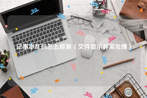 记事本乱码怎么修复（文件显示异常处理）