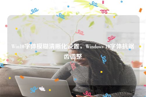 Win10字体模糊清晰化设置，Windows 10字体抗锯齿调整