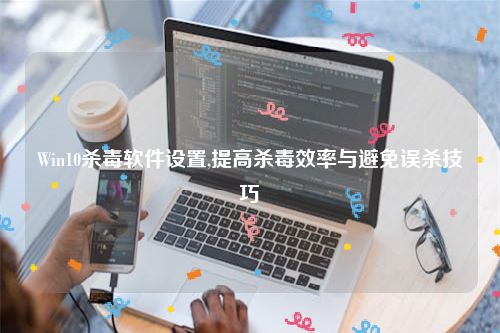 Win10杀毒软件设置,提高杀毒效率与避免误杀技巧