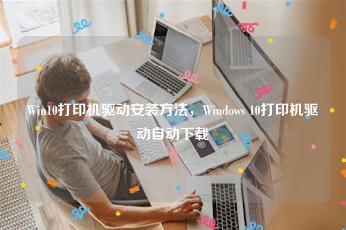 Win10打印机驱动安装方法，Windows 10打印机驱动自动下载