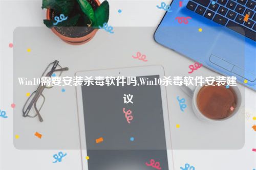 Win10需要安装杀毒软件吗,Win10杀毒软件安装建议