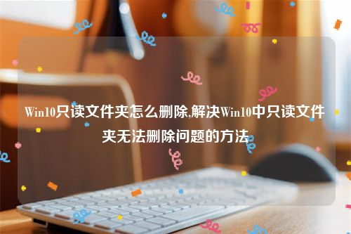 Win10只读文件夹怎么删除,解决Win10中只读文件夹无法删除问题的方法