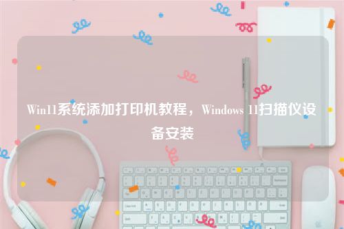 Win11系统添加打印机教程，Windows 11扫描仪设备安装
