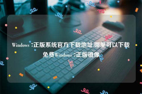 Windows 7正版系统官方下载地址,哪里可以下载免费Windows 7正版镜像