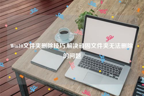 Win10文件夹删除技巧,解决顽固文件夹无法删除的问题