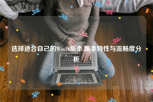 选择适合自己的Win10版本,版本特性与流畅度分析