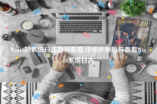 Win10的系统日志如何查看,详细步骤指导查看Win10系统日志