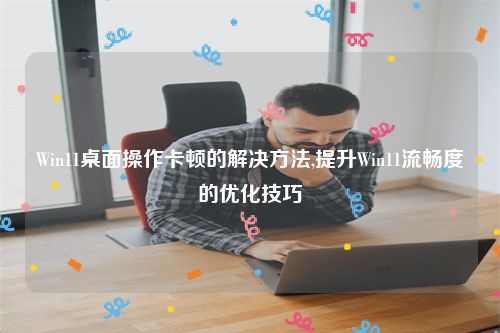 Win11桌面操作卡顿的解决方法,提升Win11流畅度的优化技巧